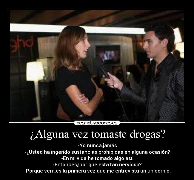 ¿Alguna vez tomaste drogas? - -Yo nunca,jamás
-¿Usted ha ingerido sustancias prohibidas en alguna ocasión?
-En mi vida he tomado algo así.
-Entonces¿por que esta tan nervioso?
-Porque vera,es la primera vez que me entrevista un unicornio.