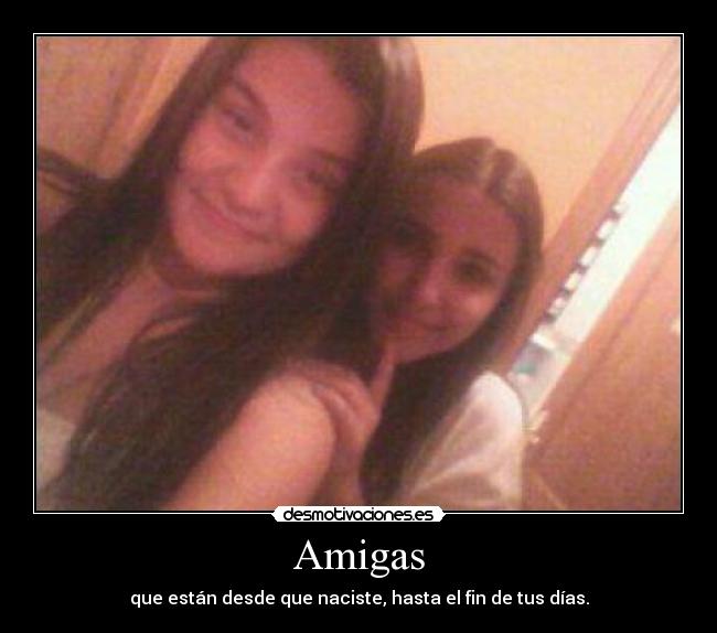 Amigas - que están desde que naciste, hasta el fin de tus días.