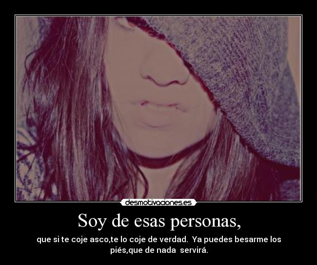 Soy de esas personas, - que si te coje asco,te lo coje de verdad. Ya puedes besarme los
piés,que de nada servirá.
