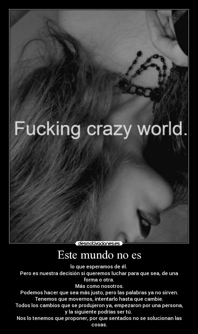 Este mundo no es - lo que esperamos de él.
Pero es nuestra decisión si queremos luchar para que sea, de una forma o otra.
Más como nosotros.
Podemos hacer que sea más justo, pero las palabras ya no sirven.
Tenemos que movernos, intentarlo hasta que cambie.
Todos los cambios que se produjeron ya, empezaron por una persona,
y la siguiente podrías ser tú.
Nos lo tenemos que proponer, por que sentados no se solucionan las cosas.