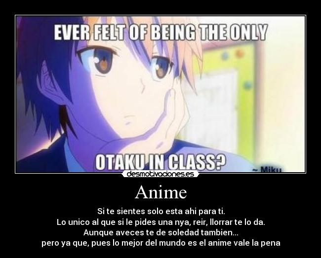Anime - Si te sientes solo esta ahi para ti.
Lo unico al que si le pides una nya, reir, llorrar te lo da.
Aunque aveces te de soledad tambien...
pero ya que, pues lo mejor del mundo es el anime vale la pena