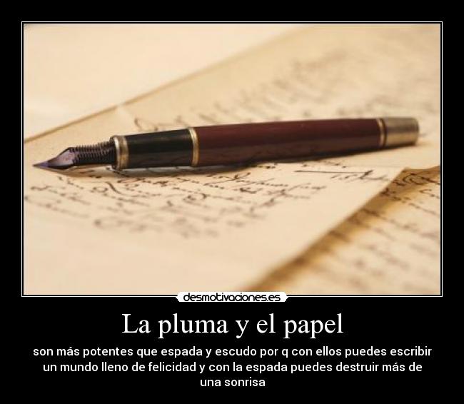 La pluma y el papel - son más potentes que espada y escudo por q con ellos puedes escribir
un mundo lleno de felicidad y con la espada puedes destruir más de
una sonrisa