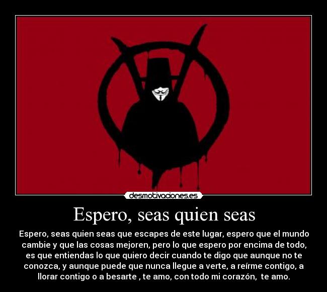 Espero, seas quien seas - Espero, seas quien seas que escapes de este lugar, espero que el mundo
cambie y que las cosas mejoren, pero lo que espero por encima de todo,
es que entiendas lo que quiero decir cuando te digo que aunque no te
conozca, y aunque puede que nunca llegue a verte, a reírme contigo, a
llorar contigo o a besarte, te amo, con todo mi corazón, te amo.