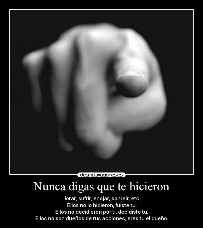 Nunca digas que te hicieron - llorar, sufrir, enojar, sonreír, etc.
Ellos no lo hicieron, fuiste tu.
Ellos no decidieron por ti, decidiste tu.
Ellos no son dueños de tus acciones, eres tu el dueño.