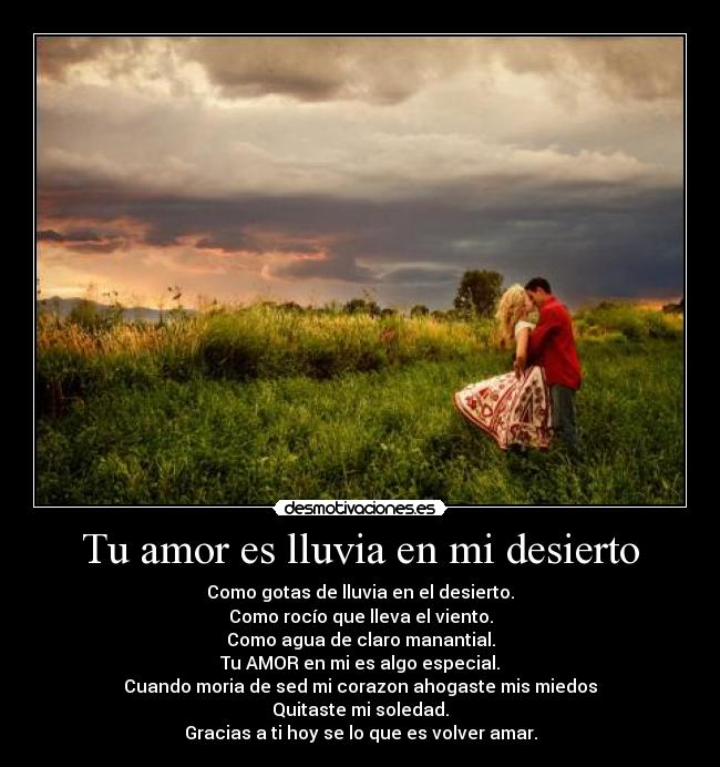 Tu amor es lluvia en mi desierto - Como gotas de lluvia en el desierto.
Como rocío que lleva el viento.
Como agua de claro manantial.
Tu AMOR en mi es algo especial.
Cuando moria de sed mi corazon ahogaste mis miedos
Quitaste mi soledad.
Gracias a ti hoy se lo que es volver amar.