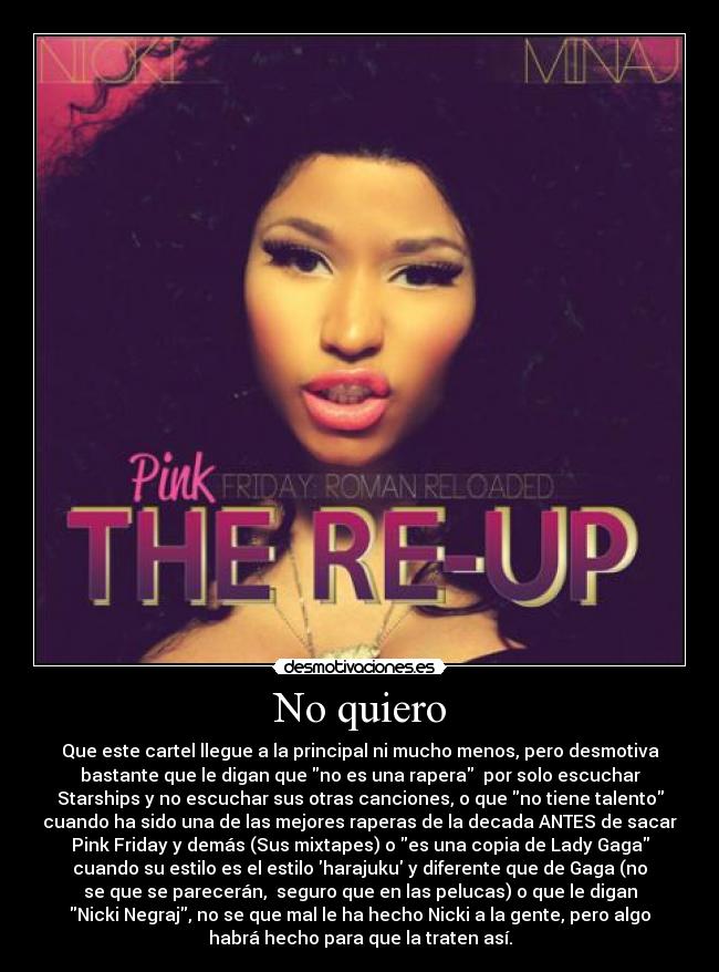 No quiero - Que este cartel llegue a la principal ni mucho menos, pero desmotiva
bastante que le digan que no es una rapera por solo escuchar
Starships y no escuchar sus otras canciones, o que no tiene talento
cuando ha sido una de las mejores raperas de la decada ANTES de sacar
Pink Friday y demás (Sus mixtapes) o es una copia de Lady Gaga
cuando su estilo es el estilo harajuku y diferente que de Gaga (no
se que se parecerán, seguro que en las pelucas) o que le digan
Nicki Negraj, no se que mal le ha hecho Nicki a la gente, pero algo
habrá hecho para que la traten así.