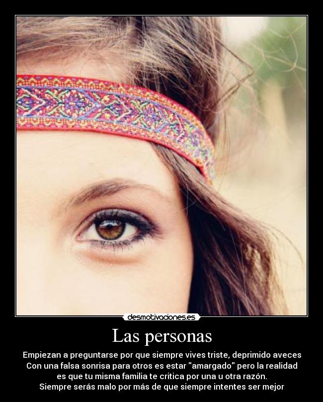 Las personas - Empiezan a preguntarse por que siempre vives triste, deprimido aveces
Con una falsa sonrisa para otros es estar amargado pero la realidad
es que tu misma familia te critica por una u otra razón.
Siempre serás malo por más de que siempre intentes ser mejor