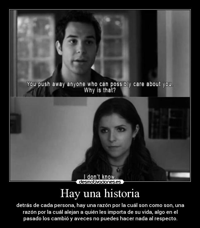 Hay una historia - detrás de cada persona, hay una razón por la cuál son como son, una
razón por la cuál alejan a quién les importa de su vida, algo en el
pasado los cambió y aveces no puedes hacer nada al respecto.