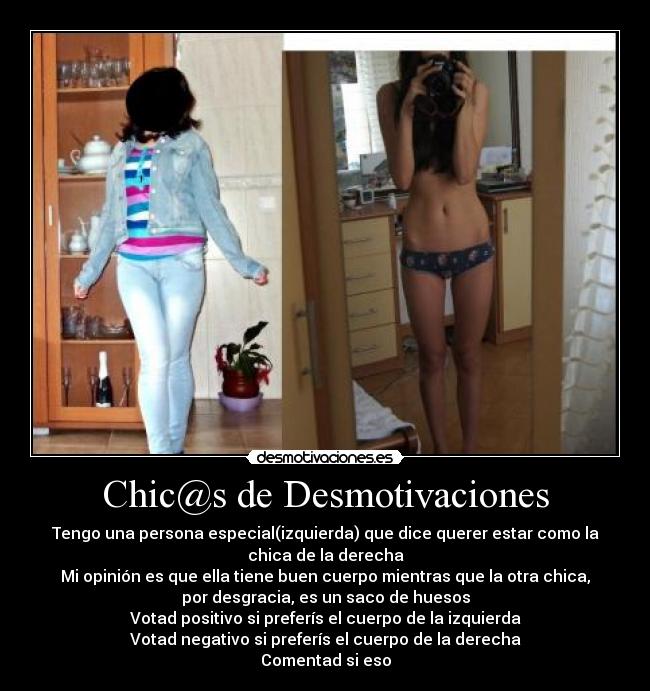 Chic@s de Desmotivaciones - Tengo una persona especial(izquierda) que dice querer estar como la
chica de la derecha
Mi opinión es que ella tiene buen cuerpo mientras que la otra chica,
por desgracia, es un saco de huesos
Votad positivo si preferís el cuerpo de la izquierda
Votad negativo si preferís el cuerpo de la derecha
Comentad si eso