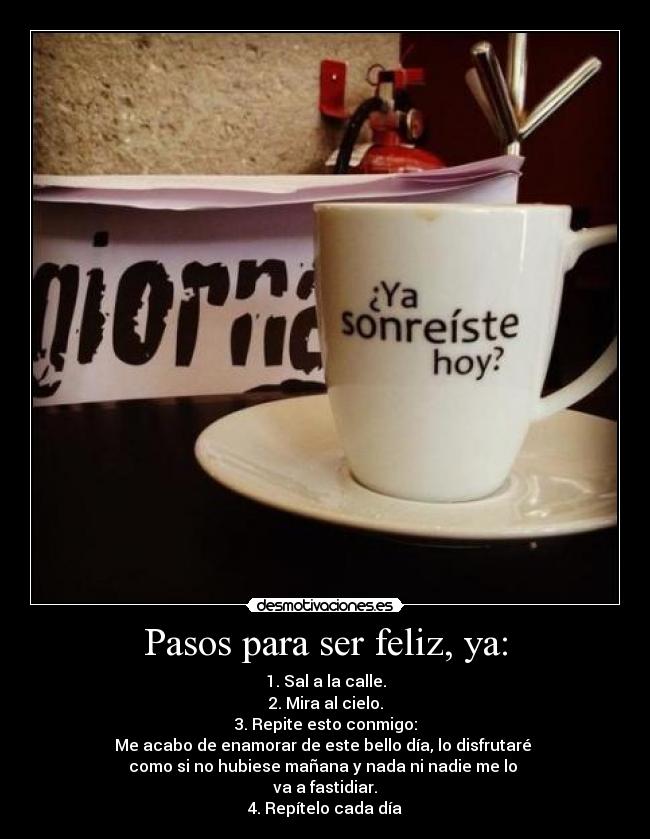 Pasos para ser feliz, ya: - 1. Sal a la calle.
2. Mira al cielo.
3. Repite esto conmigo:
Me acabo de enamorar de este bello día, lo disfrutaré
como si no hubiese mañana y nada ni nadie me lo
va a fastidiar.
4. Repítelo cada día