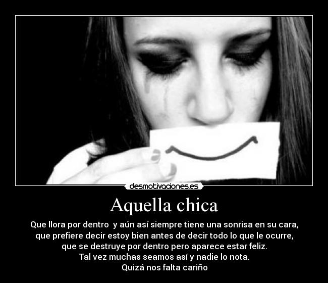 Aquella chica - Que llora por dentro y aún así siempre tiene una sonrisa en su cara,
que prefiere decir estoy bien antes de decir todo lo que le ocurre,
que se destruye por dentro pero aparece estar feliz.
Tal vez muchas seamos así y nadie lo nota.
Quizá nos falta cariño