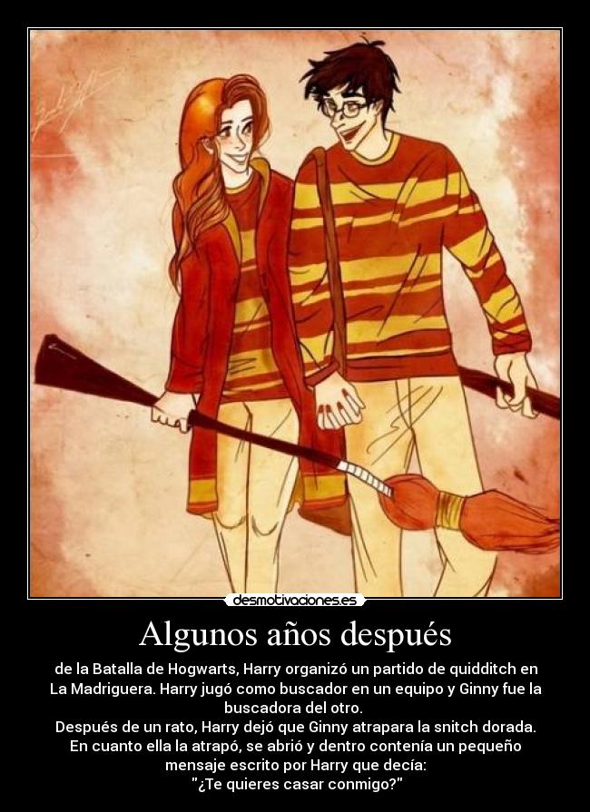 Algunos años después - de la Batalla de Hogwarts, Harry organizó un partido de quidditch en
La Madriguera. Harry jugó como buscador en un equipo y Ginny fue la
buscadora del otro. 
Después de un rato, Harry dejó que Ginny atrapara la snitch dorada.
En cuanto ella la atrapó, se abrió y dentro contenía un pequeño
mensaje escrito por Harry que decía:
 ¿Te quieres casar conmigo?