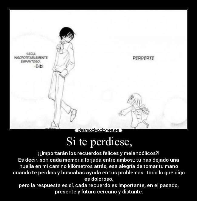 Si te perdiese, - ¡¿Importarán los recuerdos felices y melancólicos?!
Es decir, son cada memoria forjada entre ambos,; tu has dejado una
huella en mi camino kilómetros atrás, esa alegría de tomar tu mano
cuando te perdías y buscabas ayuda en tus problemas. Todo lo que digo
es doloroso,
pero la respuesta es sí, cada recuerdo es importante, en el pasado,
presente y futuro cercano y distante.