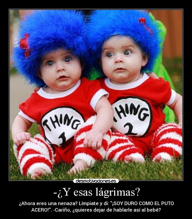 -¿Y esas lágrimas? - ¿Ahora eres una nenaza? Límpiate y di: ¡SOY DURO COMO EL PUTO
ACERO!. -Cariño, ¿quieres dejar de hablarle así al bebé?