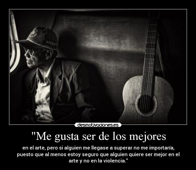 Me gusta ser de los mejores - en el arte, pero si alguien me llegase a superar no me importaría,
puesto que al menos estoy seguro que alguien quiere ser mejor en el
arte y no en la violencia.