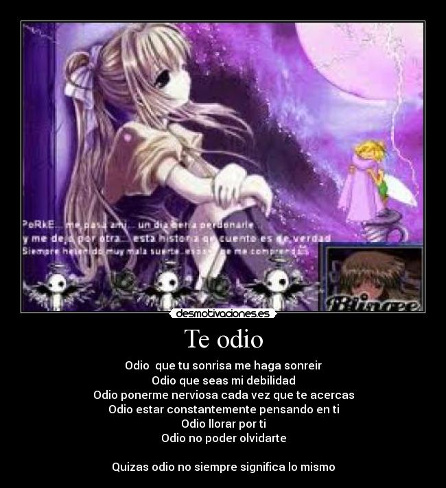 Te odio - Odio que tu sonrisa me haga sonreir
Odio que seas mi debilidad
Odio ponerme nerviosa cada vez que te acercas
Odio estar constantemente pensando en ti
Odio llorar por ti
Odio no poder olvidarte
Quizas odio no siempre significa lo mismo