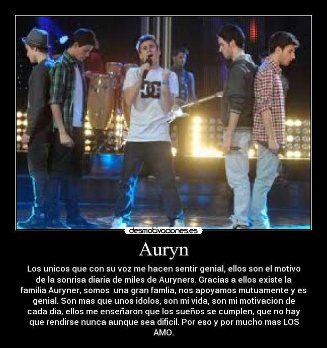 Auryn - Los unicos que con su voz me hacen sentir genial, ellos son el motivo
de la sonrisa diaria de miles de Auryners. Gracias a ellos existe la
familia Auryner, somos  una gran famlia, nos apoyamos mutuamente y es
genial. Son mas que unos idolos, son mi vida, son mi motivacion de
cada dia, ellos me enseñaron que los sueños se cumplen, que no hay
que rendirse nunca aunque sea dificil. Por eso y por mucho mas LOS
AMO.