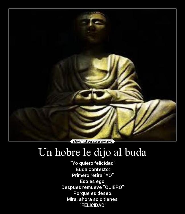 Un hobre le dijo al buda - Yo quiero felicidad
Buda contesto:
Primero retira YO
Eso es ego.
Despues remueve QUIERO
Porque es deseo.
Mira, ahora solo tienes
FELICIDAD