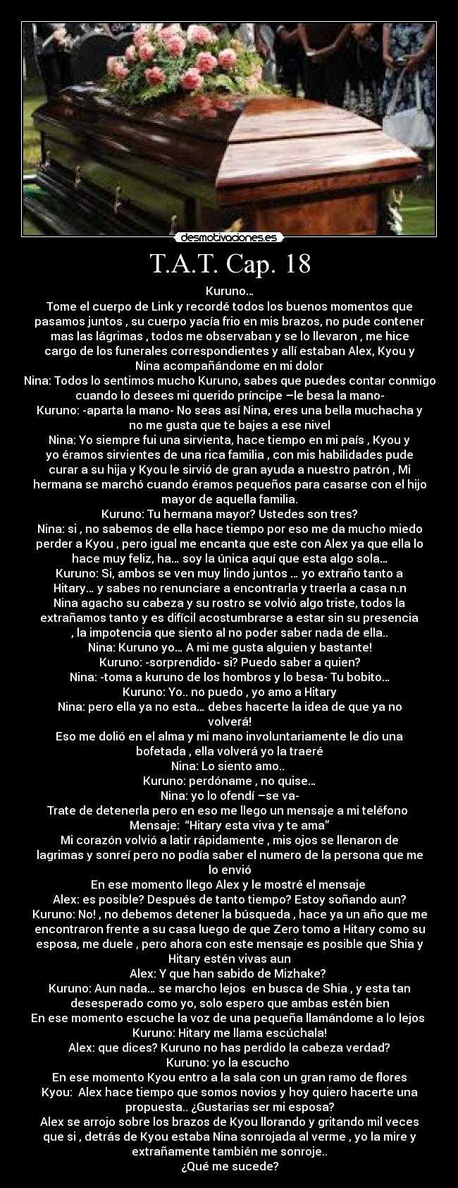 T.A.T. Cap. 18 - Kuruno…
Tome el cuerpo de Link y recordé todos los buenos momentos que
pasamos juntos , su cuerpo yacía frio en mis brazos, no pude contener
mas las lágrimas , todos me observaban y se lo llevaron , me hice
cargo de los funerales correspondientes y allí estaban Alex, Kyou y
Nina acompañándome en mi dolor
Nina: Todos lo sentimos mucho Kuruno, sabes que puedes contar conmigo
cuando lo desees mi querido príncipe –le besa la mano-
Kuruno: -aparta la mano- No seas así Nina, eres una bella muchacha y
no me gusta que te bajes a ese nivel
Nina: Yo siempre fui una sirvienta, hace tiempo en mi país , Kyou y
yo éramos sirvientes de una rica familia , con mis habilidades pude
curar a su hija y Kyou le sirvió de gran ayuda a nuestro patrón , Mi
hermana se marchó cuando éramos pequeños para casarse con el hijo
mayor de aquella familia.
Kuruno: Tu hermana mayor? Ustedes son tres?
Nina: si , no sabemos de ella hace tiempo por eso me da mucho miedo
perder a Kyou , pero igual me encanta que este con Alex ya que ella lo
hace muy feliz, ha… soy la única aquí que esta algo sola…
Kuruno: Si, ambos se ven muy lindo juntos … yo extraño tanto a
Hitary… y sabes no renunciare a encontrarla y traerla a casa n.n
Nina agacho su cabeza y su rostro se volvió algo triste, todos la
extrañamos tanto y es difícil acostumbrarse a estar sin su presencia
, la impotencia que siento al no poder saber nada de ella..
Nina: Kuruno yo… A mi me gusta alguien y bastante!
Kuruno: -sorprendido- si? Puedo saber a quien?
Nina: -toma a kuruno de los hombros y lo besa- Tu bobito…
Kuruno: Yo.. no puedo , yo amo a Hitary
Nina: pero ella ya no esta… debes hacerte la idea de que ya no
volverá!
Eso me dolió en el alma y mi mano involuntariamente le dio una
bofetada , ella volverá yo la traeré
Nina: Lo siento amo.. 
Kuruno: perdóname , no quise…
Nina: yo lo ofendí –se va-
Trate de detenerla pero en eso me llego un mensaje a mi teléfono 
Mensaje:  “Hitary esta viva y te ama”
Mi corazón volvió a latir rápidamente , mis ojos se llenaron de
lagrimas y sonreí pero no podía saber el numero de la persona que me
lo envió
En ese momento llego Alex y le mostré el mensaje 
Alex: es posible? Después de tanto tiempo? Estoy soñando aun?
Kuruno: No! , no debemos detener la búsqueda , hace ya un año que me
encontraron frente a su casa luego de que Zero tomo a Hitary como su
esposa, me duele , pero ahora con este mensaje es posible que Shia y
Hitary estén vivas aun
Alex: Y que han sabido de Mizhake? 
Kuruno: Aun nada… se marcho lejos  en busca de Shia , y esta tan
desesperado como yo, solo espero que ambas estén bien
En ese momento escuche la voz de una pequeña llamándome a lo lejos 
Kuruno: Hitary me llama escúchala!
Alex: que dices? Kuruno no has perdido la cabeza verdad?
Kuruno: yo la escucho 
En ese momento Kyou entro a la sala con un gran ramo de flores
Kyou:  Alex hace tiempo que somos novios y hoy quiero hacerte una
propuesta.. ¿Gustarias ser mi esposa?
Alex se arrojo sobre los brazos de Kyou llorando y gritando mil veces
que si , detrás de Kyou estaba Nina sonrojada al verme , yo la mire y
extrañamente también me sonroje..
¿Qué me sucede?