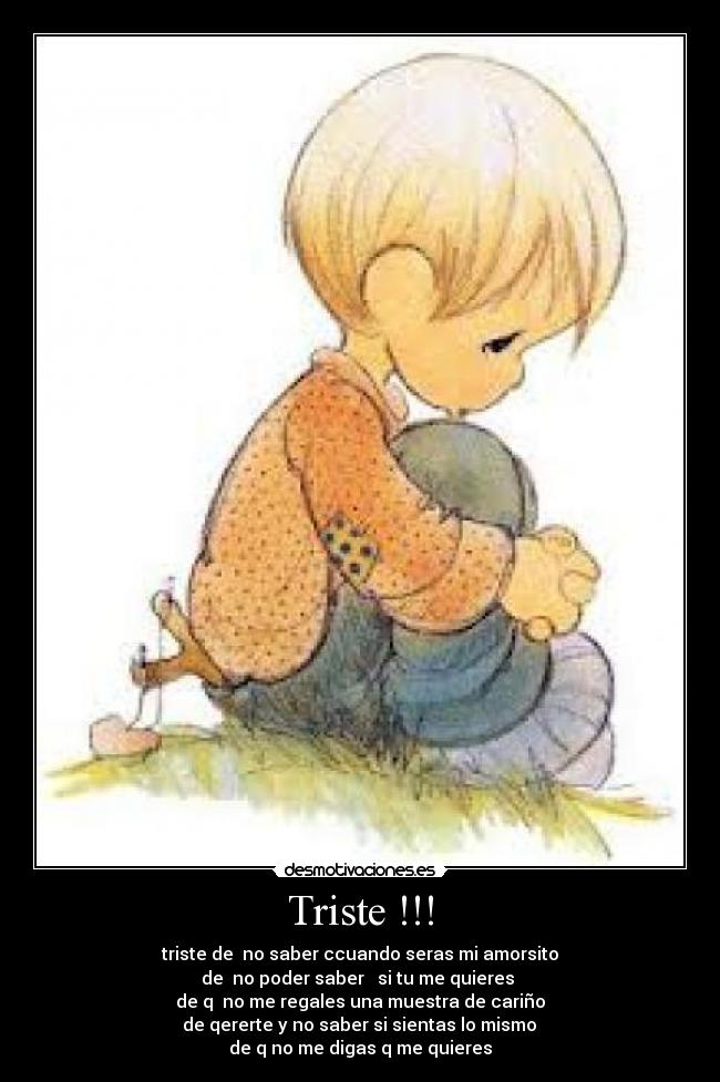 Triste !!! - triste de no saber ccuando seras mi amorsito
de no poder saber si tu me quieres
de q no me regales una muestra de cariño
de qererte y no saber si sientas lo mismo
de q no me digas q me quieres