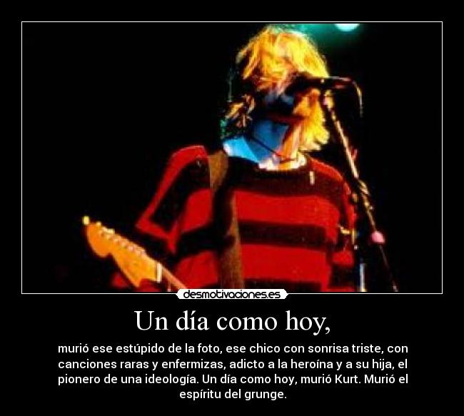 Un día como hoy, - murió ese estúpido de la foto, ese chico con sonrisa triste, con
canciones raras y enfermizas, adicto a la heroína y a su hija, el
pionero de una ideología. Un día como hoy, murió Kurt. Murió el
espíritu del grunge.