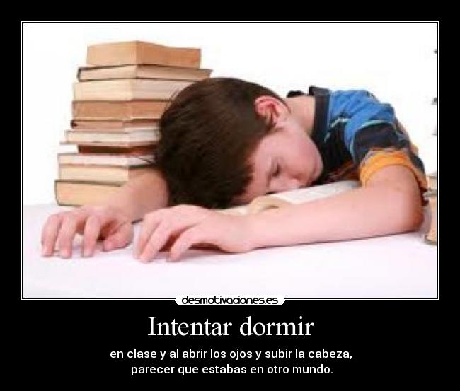 Intentar dormir - en clase y al abrir los ojos y subir la cabeza,
parecer que estabas en otro mundo.