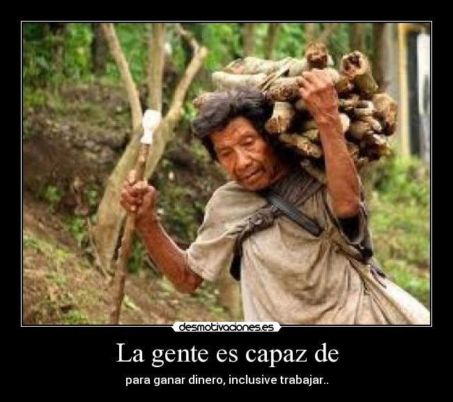 La gente es capaz de - para ganar dinero, inclusive trabajar..