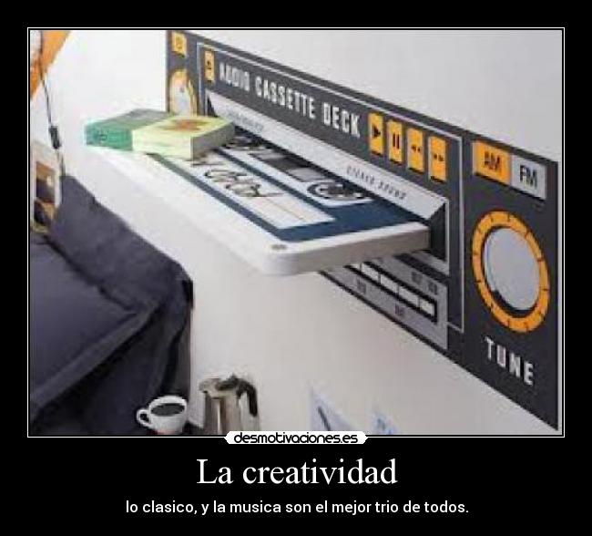 La creatividad - lo clasico, y la musica son el mejor trio de todos.