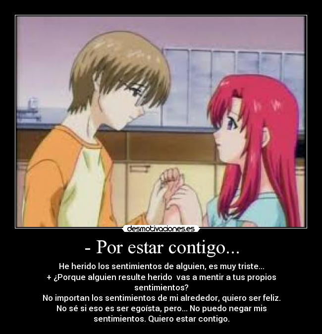 - Por estar contigo... - He herido los sentimientos de alguien, es muy triste...
+ ¿Porque alguien resulte herido  vas a mentir a tus propios
sentimientos?
No importan los sentimientos de mi alrededor, quiero ser feliz.
No sé si eso es ser egoísta, pero... No puedo negar mis
sentimientos. Quiero estar contigo.