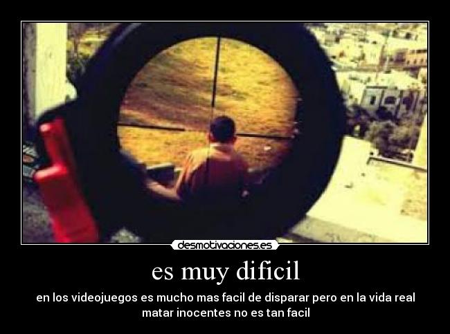 es muy dificil - en los videojuegos es mucho mas facil de disparar pero en la vida real
matar inocentes no es tan facil