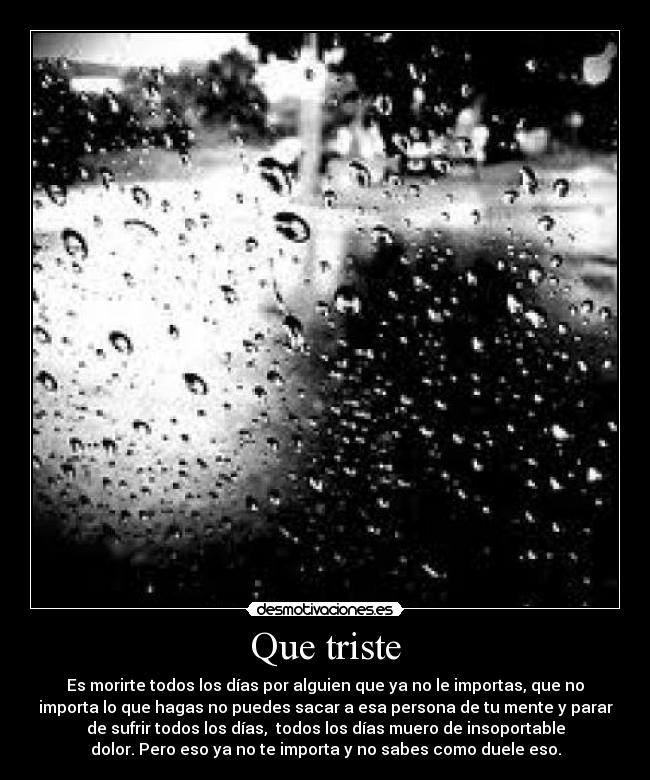 Que triste - Es morirte todos los días por alguien que ya no le importas, que no
importa lo que hagas no puedes sacar a esa persona de tu mente y parar
de sufrir todos los días,  todos los días muero de insoportable
dolor. Pero eso ya no te importa y no sabes como duele eso.