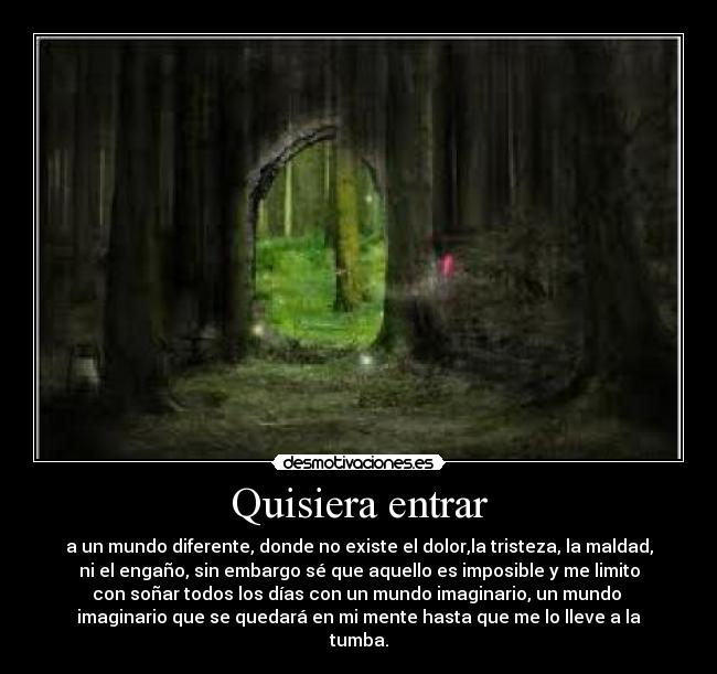 Quisiera entrar - a un mundo diferente, donde no existe el dolor,la tristeza, la maldad,
ni el engaño, sin embargo sé que aquello es imposible y me limito
con soñar todos los días con un mundo imaginario, un mundo
imaginario que se quedará en mi mente hasta que me lo lleve a la
tumba.