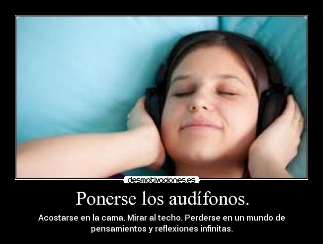 Ponerse los audífonos. - Acostarse en la cama. Mirar al techo. Perderse en un mundo de
pensamientos y reflexiones infinitas.