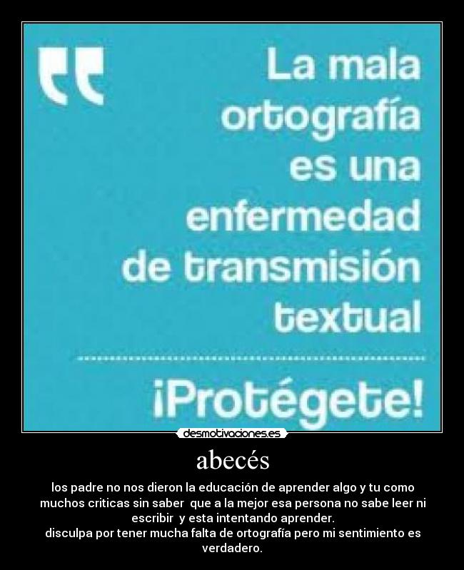 abecés - los padre no nos dieron la educación de aprender algo y tu como
muchos criticas sin saber  que a la mejor esa persona no sabe leer ni
escribir  y esta intentando aprender.
disculpa por tener mucha falta de ortografía pero mi sentimiento es
verdadero.