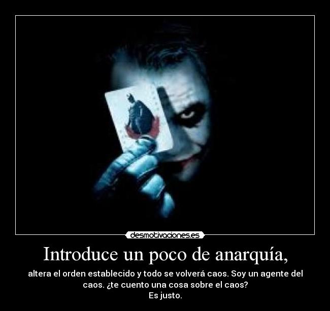 Introduce un poco de anarquía, - altera el orden establecido y todo se volverá caos. Soy un agente del
caos. ¿te cuento una cosa sobre el caos?
Es justo.