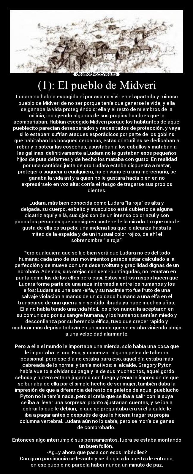 (1): El pueblo de Midveri - Ludara no habría escogido ni por asomo vivir en el apartado y ruinoso
pueblo de Midveri de no ser porque tenía que ganarse la vida, y ella
se ganaba la vida protegiéndolo: ella y el resto de miembros de la
milicia, incluyendo algunos de sus propios hombres que la
acompañaban. Habían escogido Midveri porque los habitantes de aquel
pueblecito parecían desesperados y necesitados de protección, y vaya
si lo estaban: sufrían ataques esporádicos por parte de los goblins
que habitaban los bosques cercanos, estas criaturillas se dedicaban a
robar y pisotear las cosechas, asustaban a los caballos y mataban a
las gallinas, definitivamente a Ludara no le gustaban esos pequeños
hijos de puta deformes y de hecho los mataba con gusto. En realidad
por una cantidad justa de oro Ludara estaba dispuesta a matar,
proteger o saquear a cualquiera, no en vano era una mercenaria, se
ganaba la vida así y a quien no le gustara hacía bien en no
expresárselo en voz alta: corría el riesgo de tragarse sus propios
dientes.

Ludara, más bien conocida como Ludara “la roja” es alta y
delgada, su cuerpo, esbelto y musculoso está cubierto de alguna
cicatriz aquí y allá, sus ojos son de un intenso color azul y son
pocas las personas que consiguen sostenerle la mirada. Lo que más le
gusta de ella es su pelo: una melena lisa que le alcanza hasta la
mitad de la espalda y de un inusual color rojizo, de ahí el
sobrenombre “la roja”.

Pero cualquiera que se fije bien verá que Ludara no es del todo
humana: cada uno de sus movimientos parece estar calculado a la
perfección y se mueve con una desenvoltura y gracilidad dignas de un
acróbata. Además, sus orejas son semi-puntiagudas, no rematan en
punta como las de los elfos pero casi. Estos y otros rasgos hacen que
Ludara forme parte de una raza intermedia entre los humanos y los
elfos: Ludara es una semi-elfa, y su nacimiento fue fruto de una
salvaje violación a manos de un soldado humano a una elfa en el
transcurso de una guerra sin sentido librada ya hace muchos años.
Ella no había tenido una vida fácil, los elfos nunca la aceptaron en
su comunidad por su sangre humana, y los humanos sentían miedo y
desconfianza por su herencia élfica, tuvo que crecer rápido y
madurar más deprisa todavía en un mundo que se estaba viniendo abajo
a una velocidad alarmante.

Pero a ella el mundo le importaba una mierda, solo había una cosa que
le importaba: el oro. Eso, y comenzar alguna pelea de taberna
ocasional, pero ese día no estaba para eso, aquel día estaba más
cabreada de lo normal y tenía motivos: el alcalde, Gregory Pyton
había vuelto a olvidar su paga y la de sus muchachos, aquel gordo
seboso y putero estaba jugando con fuego y tenía la impresión de que
se burlaba de ella por el simple hecho de ser mujer, también daba la
impresión de que a diferencia del resto de paletos de aquel pueblucho
Pyton no le temía nada, pero si creía que se iba a salir con la suya
se iba a llevar una sorpresa: pronto ajustarían cuentas, y se iba a
cobrar lo que le debían, lo que se preguntaba era si el alcalde le
iba a pagar antes o después de que le hiciera tragar su propia
columna vertebral. Ludara aún no lo sabía, pero se moría de ganas
de comprobarlo. 

Entonces algo interrumpió sus pensamientos, fuera se estaba montando
un buen follón. 
-Ag…y ahora que pasa con esos imbéciles?
Con gran parsimonia se levantó y se dirigió a la puerta de entrada,
en ese pueblo no parecía haber nunca un minuto de paz.