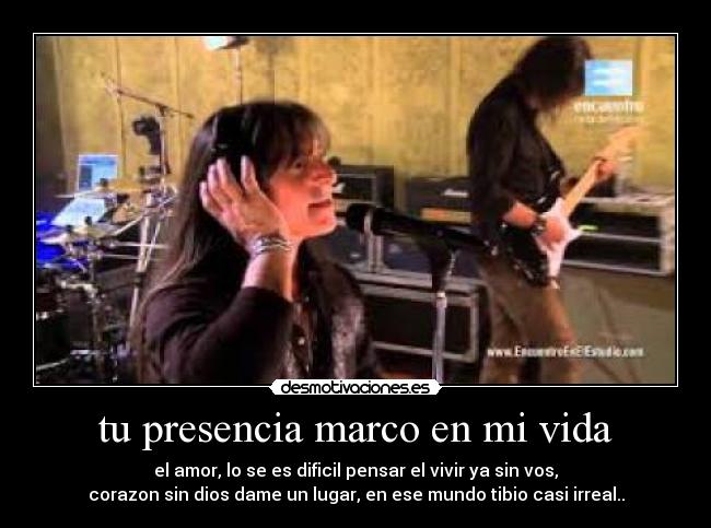 tu presencia marco en mi vida - el amor, lo se es dificil pensar el vivir ya sin vos,
corazon sin dios dame un lugar, en ese mundo tibio casi irreal..
