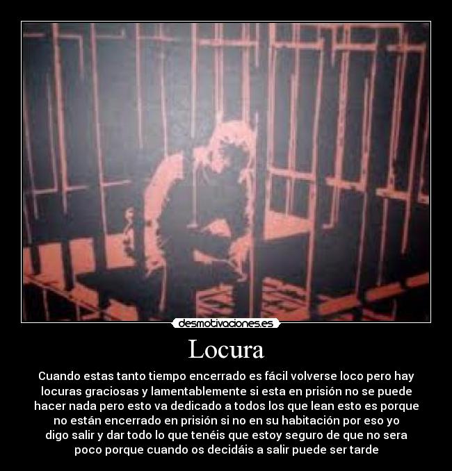 Locura - Cuando estas tanto tiempo encerrado es fácil volverse loco pero hay
locuras graciosas y lamentablemente si esta en prisión no se puede
hacer nada pero esto va dedicado a todos los que lean esto es porque
no están encerrado en prisión si no en su habitación por eso yo
digo salir y dar todo lo que tenéis que estoy seguro de que no sera
poco porque cuando os decidáis a salir puede ser tarde