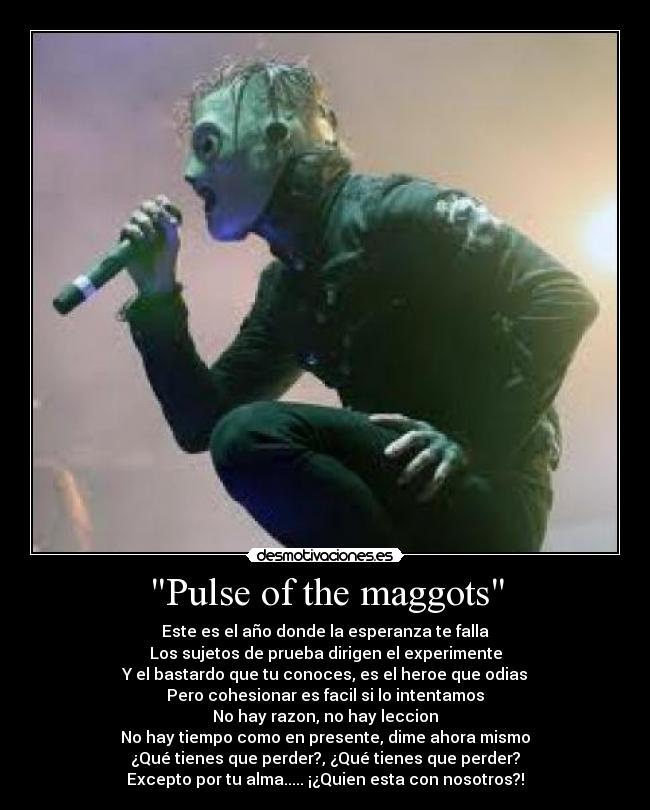 Pulse of the maggots - Este es el año donde la esperanza te falla
Los sujetos de prueba dirigen el experimente
Y el bastardo que tu conoces, es el heroe que odias
Pero cohesionar es facil si lo intentamos
No hay razon, no hay leccion
No hay tiempo como en presente, dime ahora mismo
¿Qué tienes que perder?, ¿Qué tienes que perder?
Excepto por tu alma..... ¡¿Quien esta con nosotros?!