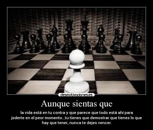 Aunque sientas que - la vida está en tu contra y que parece que todo está ahí para
joderte en el peor momento...tu tienes que demostrar que tienes lo que
hay que tener, nunca te dejes vencer.