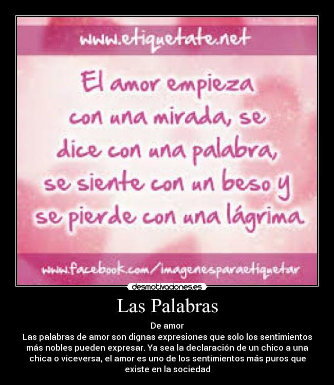 Las Palabras - De amor
Las palabras de amor son dignas expresiones que solo los sentimientos
más nobles pueden expresar. Ya sea la declaración de un chico a una
chica o viceversa, el amor es uno de los sentimientos más puros que
existe en la sociedad