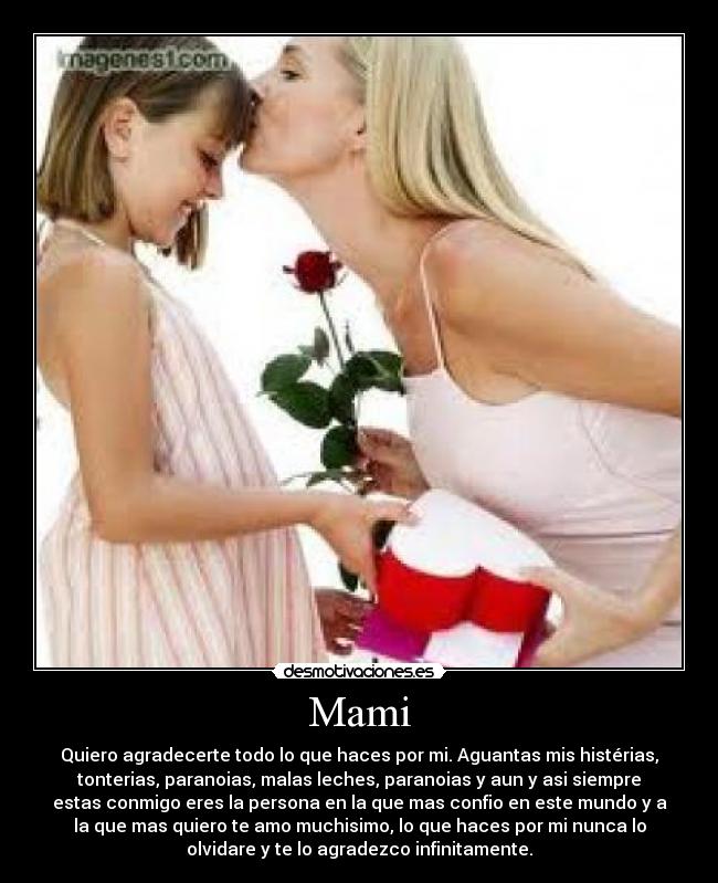 Mami - Quiero agradecerte todo lo que haces por mi. Aguantas mis histérias,
tonterias, paranoias, malas leches, paranoias y aun y asi siempre
estas conmigo eres la persona en la que mas confio en este mundo y a
la que mas quiero te amo muchisimo, lo que haces por mi nunca lo
olvidare y te lo agradezco infinitamente.