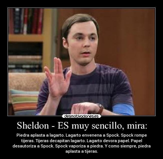 Sheldon - ES muy sencillo, mira: - Piedra aplasta a lagarto. Lagarto envenena a Spock. Spock rompe
tijeras. Tijeras decapitan lagarto. Lagarto devora papel. Papel
desautoriza a Spock. Spock vaporiza a piedra. Y como siempre, piedra
aplasta a tijeras.