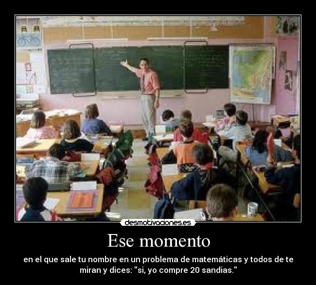 Ese momento - en el que sale tu nombre en un problema de matemáticas y todos de te
miran y dices: si, yo compre 20 sandias.