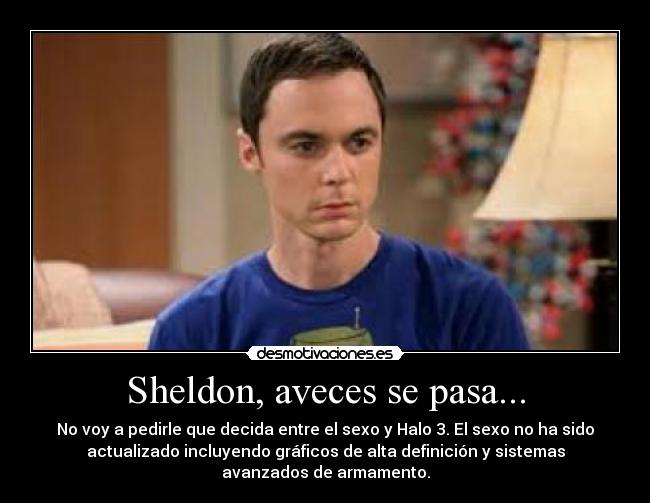 Sheldon, aveces se pasa... - No voy a pedirle que decida entre el sexo y Halo 3. El sexo no ha sido
actualizado incluyendo gráficos de alta definición y sistemas
avanzados de armamento.