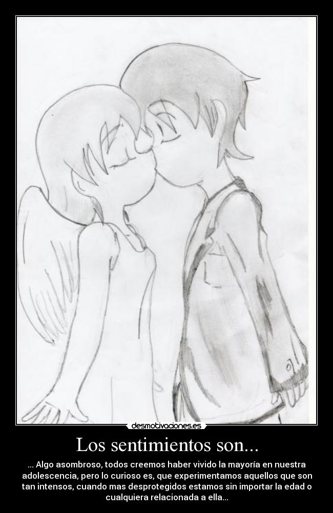 Los sentimientos son... - ... Algo asombroso, todos creemos haber vivido la mayoría en nuestra
adolescencia, pero lo curioso es, que experimentamos aquellos que son
tan intensos, cuando mas desprotegidos estamos sin importar la edad o
cualquiera relacionada a ella...