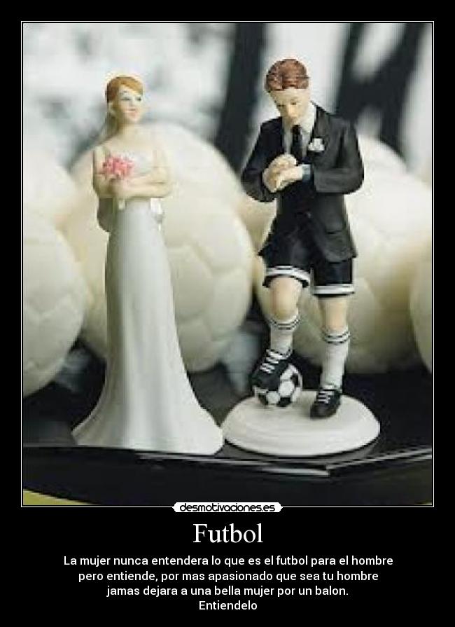 Futbol - La mujer nunca entendera lo que es el futbol para el hombre
pero entiende, por mas apasionado que sea tu hombre
jamas dejara a una bella mujer por un balon.
Entiendelo