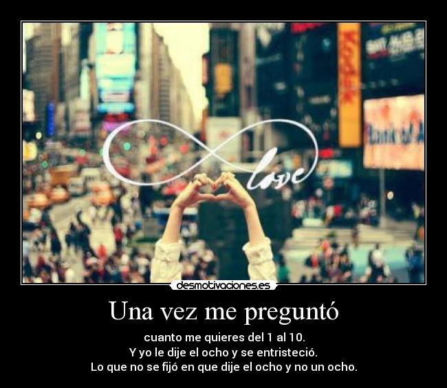 Una vez me preguntó - cuanto me quieres del 1 al 10.
Y yo le dije el ocho y se entristeció.
Lo que no se fijó en que dije el ocho y no un ocho.