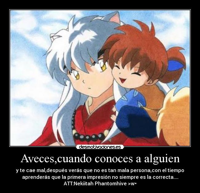 Aveces,cuando conoces a alguien - y te cae mal,después verás que no es tan mala persona,con el tiempo
aprenderás que la primera impresión no siempre es la correcta....
ATT:Nekiitah Phantomhive >w•