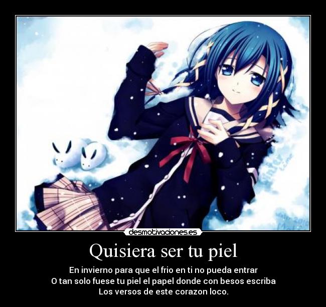 Quisiera ser tu piel - En invierno para que el frio en ti no pueda entrar
O tan solo fuese tu piel el papel donde con besos escriba
Los versos de este corazon loco.
